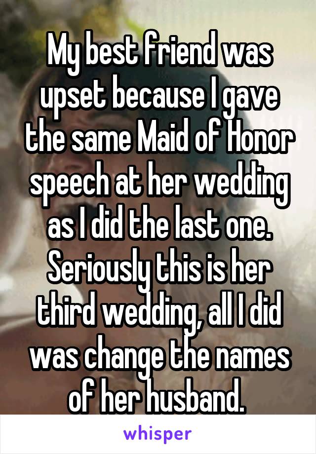 My best friend was upset because I gave the same Maid of Honor speech at her wedding as I did the last one. Seriously this is her third wedding, all I did was change the names of her husband. 