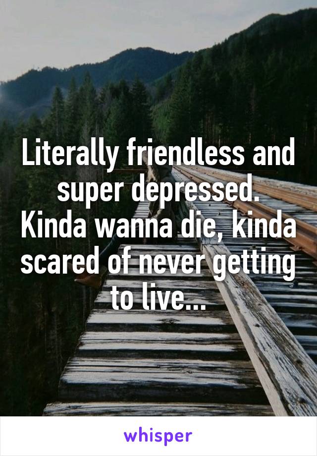 Literally friendless and super depressed. Kinda wanna die, kinda scared of never getting to live...