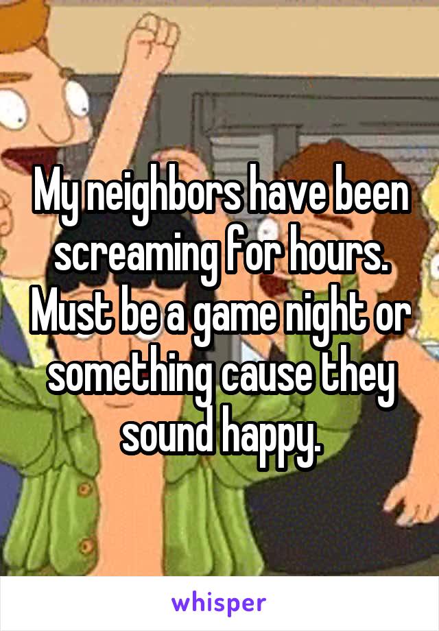 My neighbors have been screaming for hours. Must be a game night or something cause they sound happy.