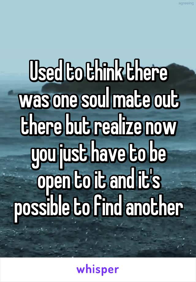 Used to think there was one soul mate out there but realize now you just have to be open to it and it's possible to find another