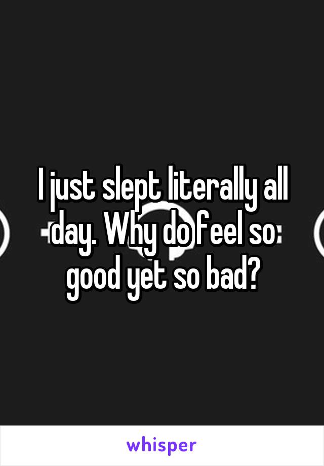 I just slept literally all day. Why do feel so good yet so bad?