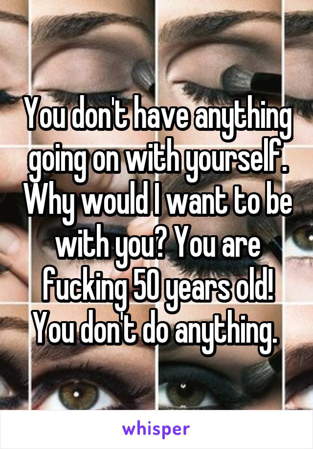 You don't have anything going on with yourself. Why would I want to be with you? You are fucking 50 years old! You don't do anything. 