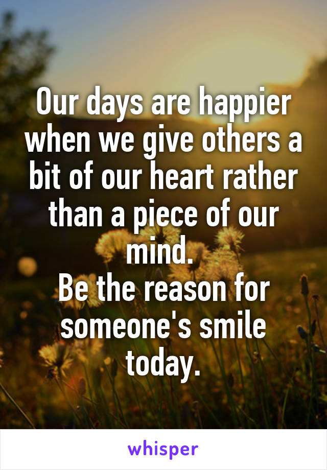 Our days are happier when we give others a bit of our heart rather than a piece of our mind. 
Be the reason for someone's smile today.