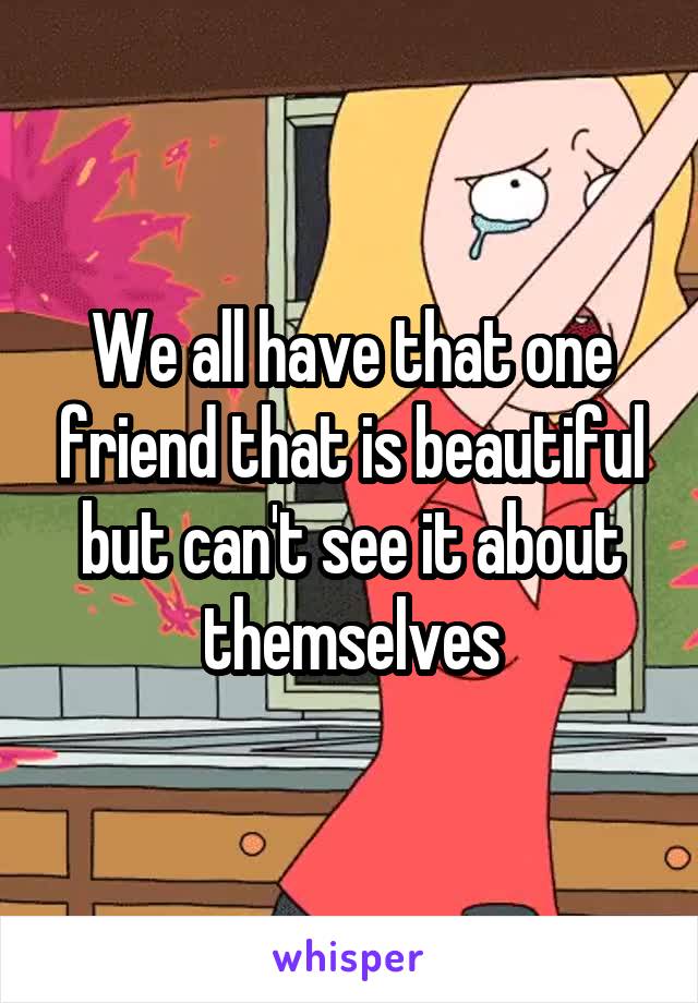 We all have that one friend that is beautiful but can't see it about themselves