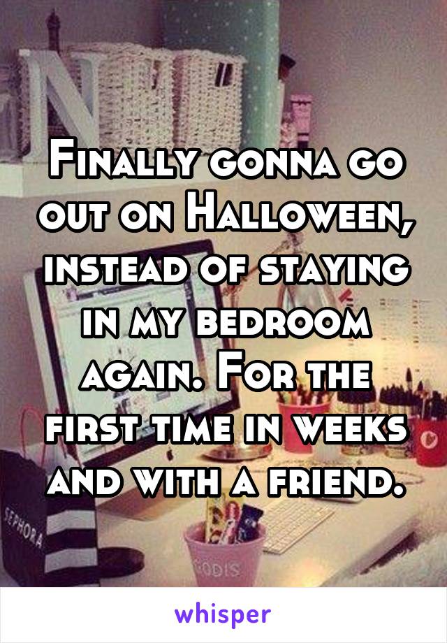 Finally gonna go out on Halloween, instead of staying in my bedroom again. For the first time in weeks and with a friend.