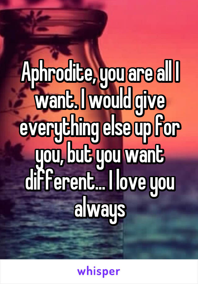 Aphrodite, you are all I want. I would give everything else up for you, but you want different... I love you always