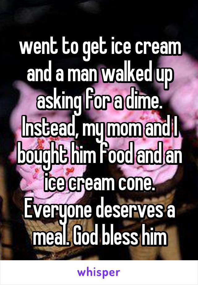 went to get ice cream and a man walked up asking for a dime. Instead, my mom and I bought him food and an ice cream cone. Everyone deserves a meal. God bless him