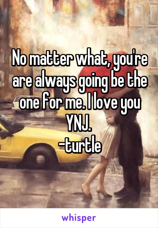 No matter what, you're are always going be the one for me. I love you YNJ. 
-turtle
