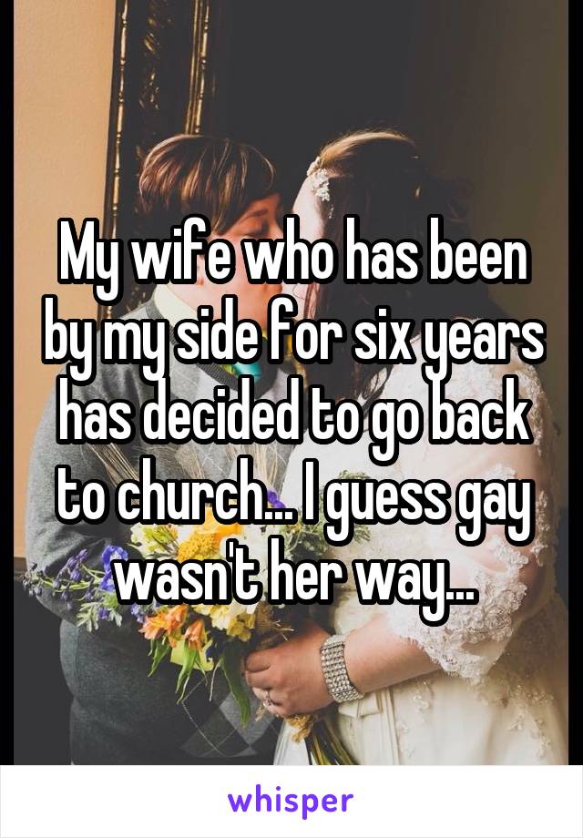 My wife who has been by my side for six years has decided to go back to church... I guess gay wasn't her way...