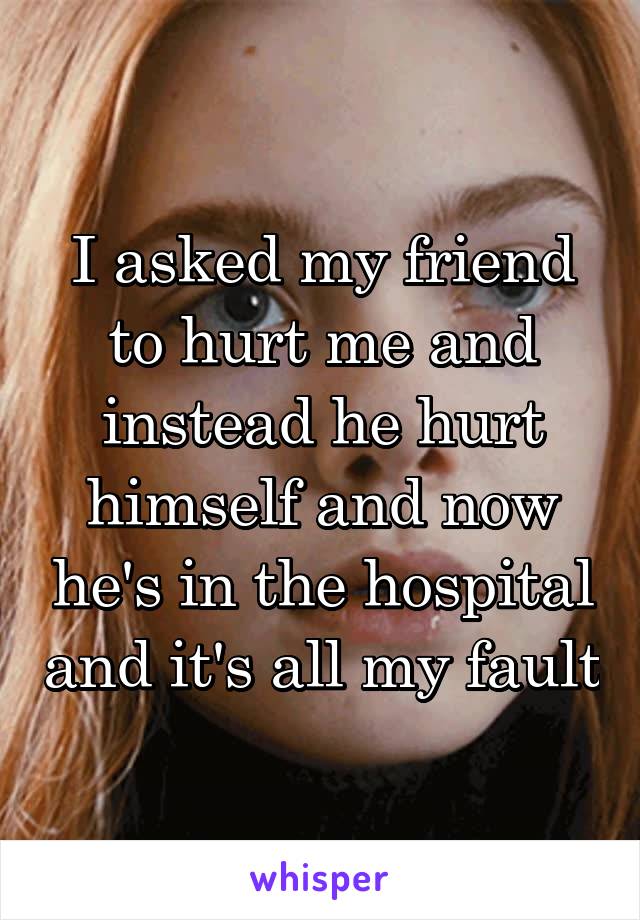 I asked my friend to hurt me and instead he hurt himself and now he's in the hospital and it's all my fault