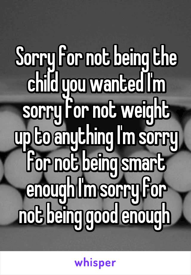 Sorry for not being the child you wanted I'm sorry for not weight up to anything I'm sorry for not being smart enough I'm sorry for not being good enough 