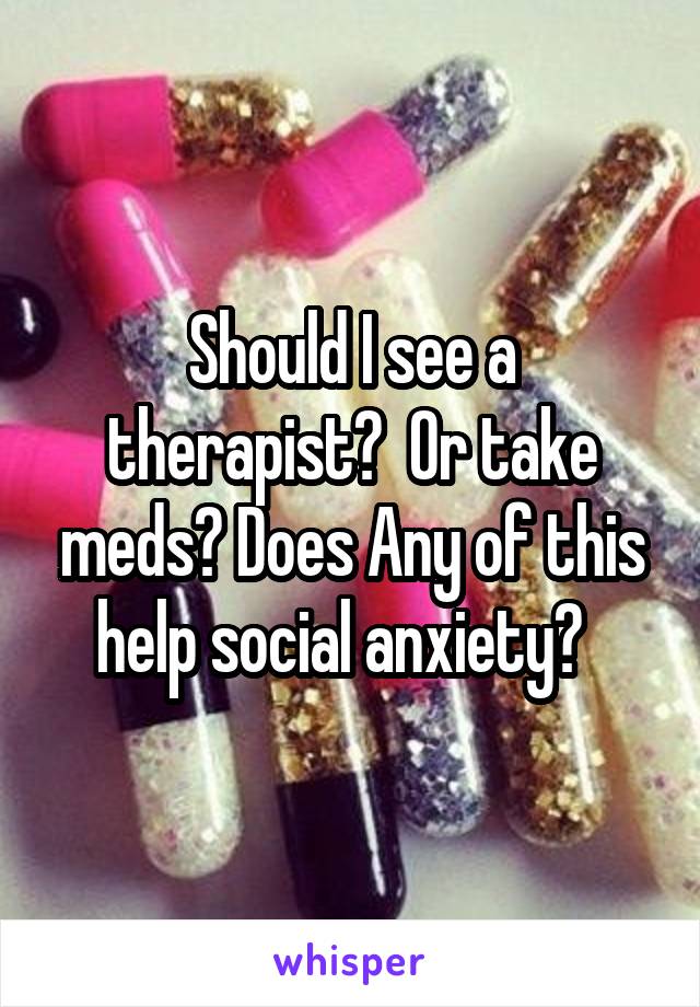 Should I see a therapist?  Or take meds? Does Any of this help social anxiety?  