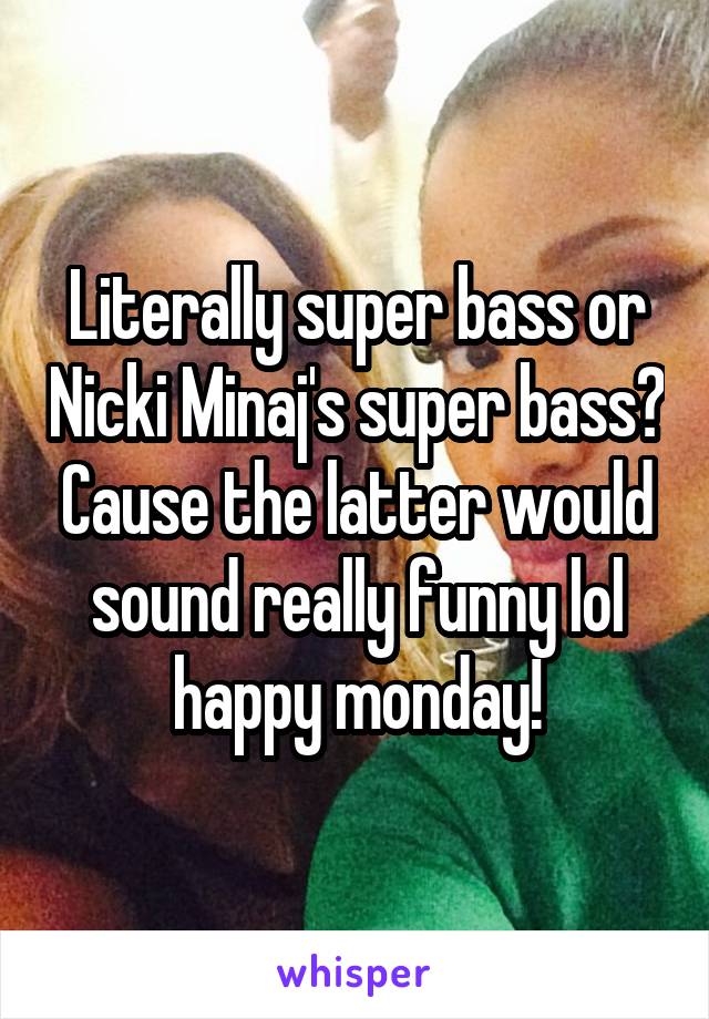 Literally super bass or Nicki Minaj's super bass? Cause the latter would sound really funny lol happy monday!