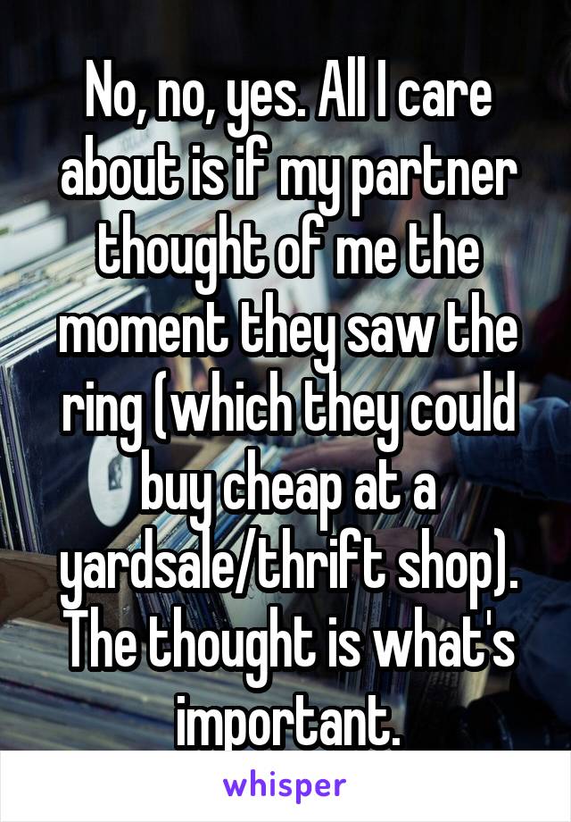 No, no, yes. All I care about is if my partner thought of me the moment they saw the ring (which they could buy cheap at a yardsale/thrift shop). The thought is what's important.