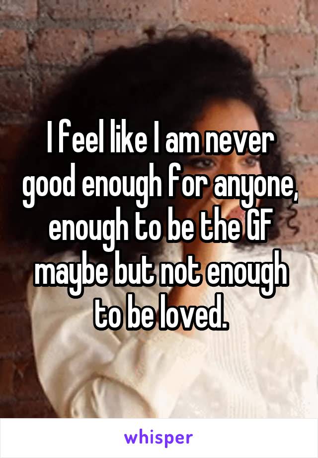 I feel like I am never good enough for anyone, enough to be the GF maybe but not enough to be loved.