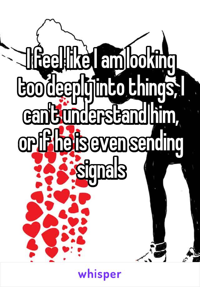 I feel like I am looking too deeply into things, I can't understand him, or if he is even sending signals

