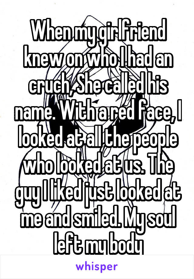 When my girlfriend knew on who I had an cruch, She called his name. With a red face, I looked at all the people who looked at us. The guy I liked just looked at me and smiled. My soul left my body