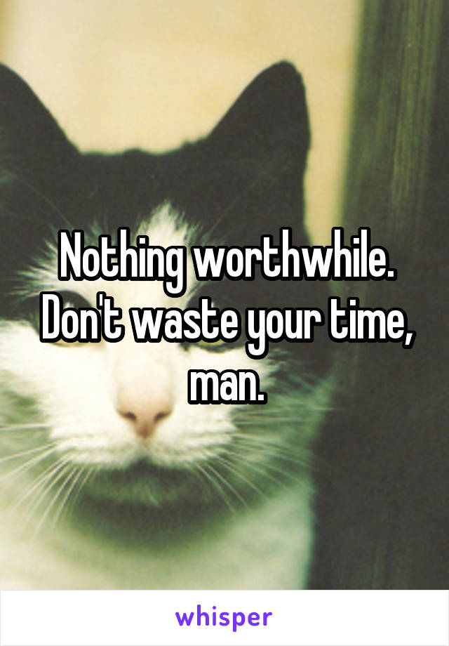 Nothing worthwhile. Don't waste your time, man.