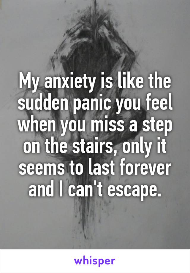 My anxiety is like the sudden panic you feel when you miss a step on the stairs, only it seems to last forever and I can't escape.