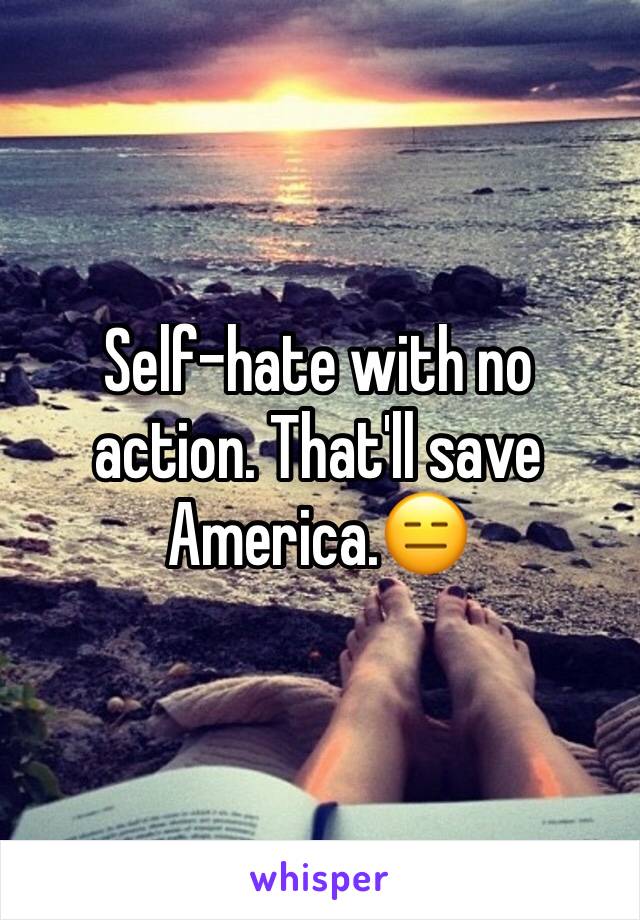 Self-hate with no action. That'll save America.😑