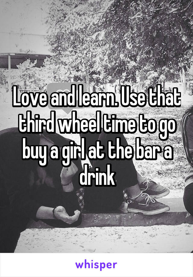 Love and learn. Use that third wheel time to go buy a girl at the bar a drink