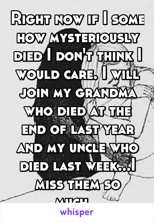 Right now if I some how mysteriously died I don't think I would care. I will join my grandma who died at the end of last year and my uncle who died last week...I miss them so much...