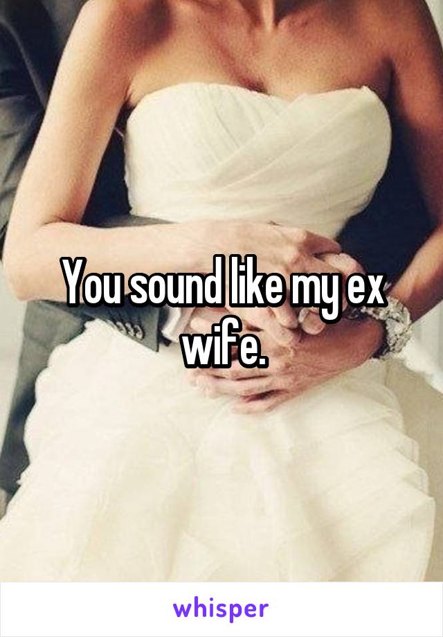 You sound like my ex wife.