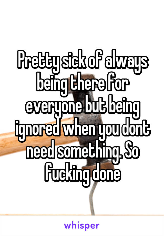 Pretty sick of always being there for everyone but being ignored when you dont need something. So fucking done
