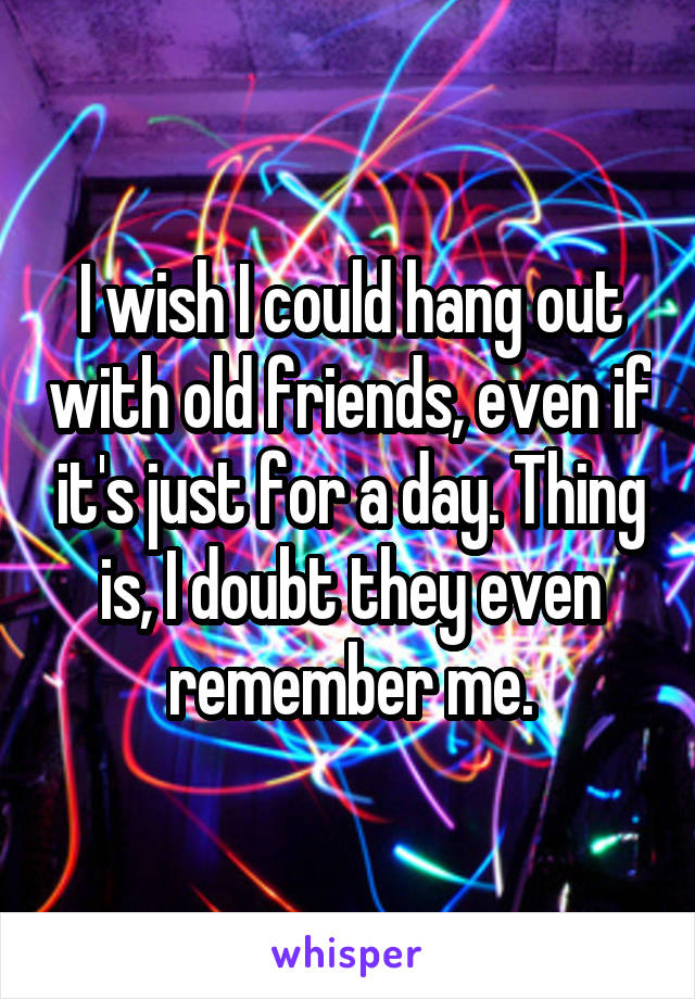 I wish I could hang out with old friends, even if it's just for a day. Thing is, I doubt they even remember me.