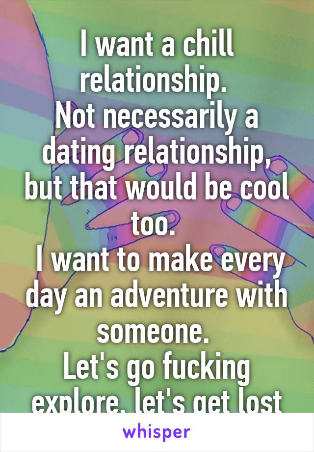 I want a chill relationship. 
Not necessarily a dating relationship, but that would be cool too. 
 I want to make every day an adventure with someone. 
Let's go fucking explore, let's get lost
