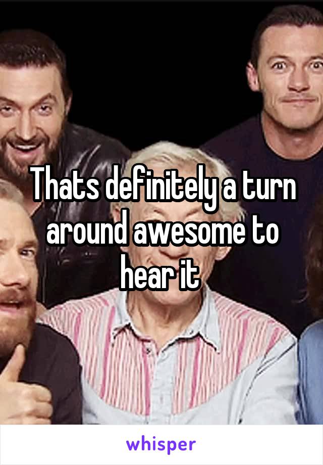 Thats definitely a turn around awesome to hear it 