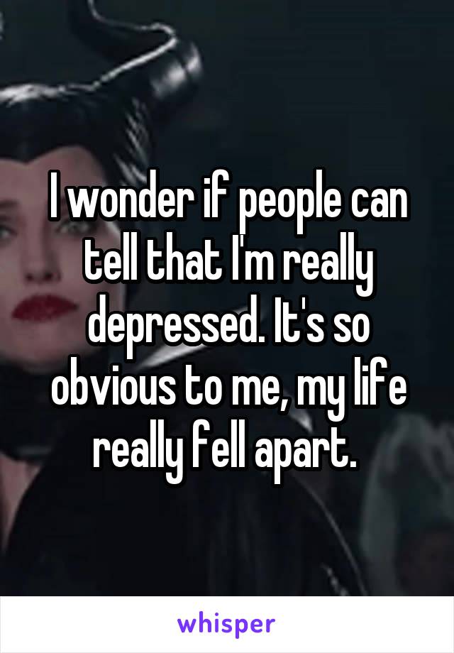 I wonder if people can tell that I'm really depressed. It's so obvious to me, my life really fell apart. 