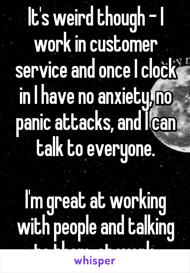 It's weird though - I work in customer service and once I clock in I have no anxiety, no panic attacks, and I can talk to everyone.

I'm great at working with people and talking to them, at work.