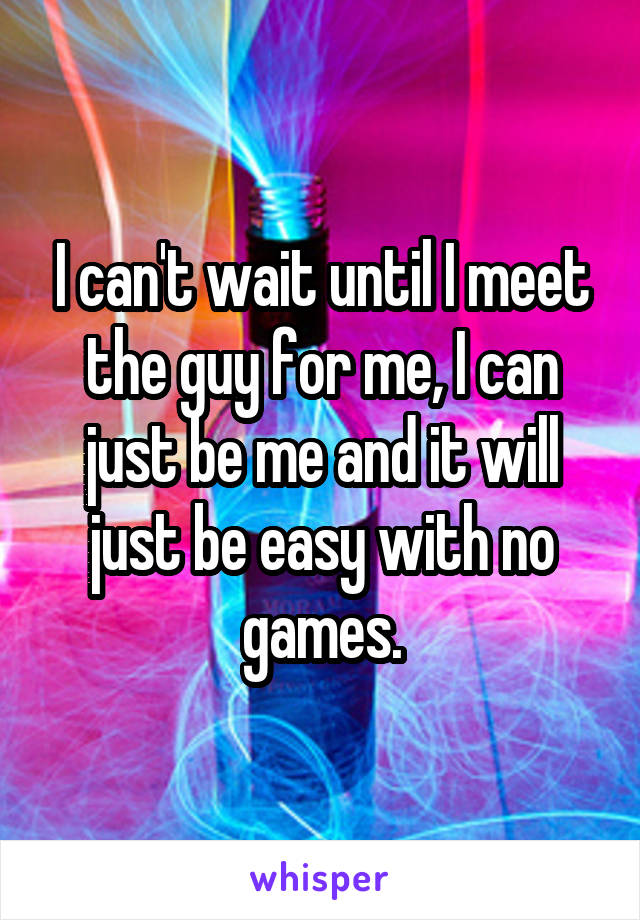 I can't wait until I meet the guy for me, I can just be me and it will just be easy with no games.