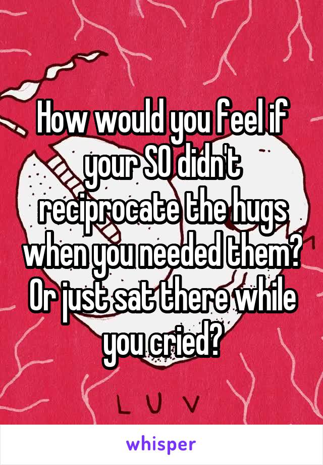 How would you feel if your SO didn't reciprocate the hugs when you needed them? Or just sat there while you cried?