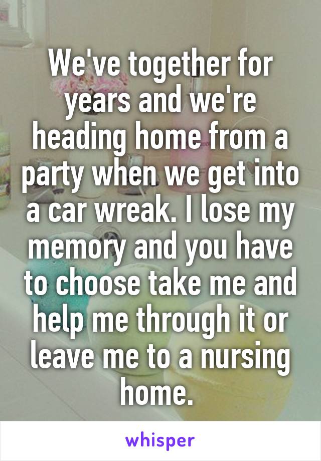 We've together for years and we're heading home from a party when we get into a car wreak. I lose my memory and you have to choose take me and help me through it or leave me to a nursing home. 