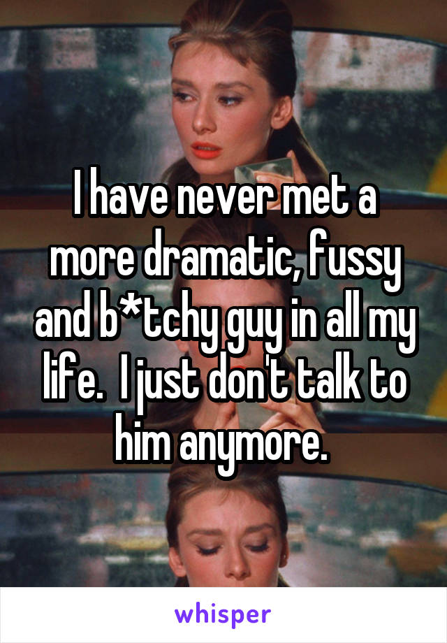 I have never met a more dramatic, fussy and b*tchy guy in all my life.  I just don't talk to him anymore. 