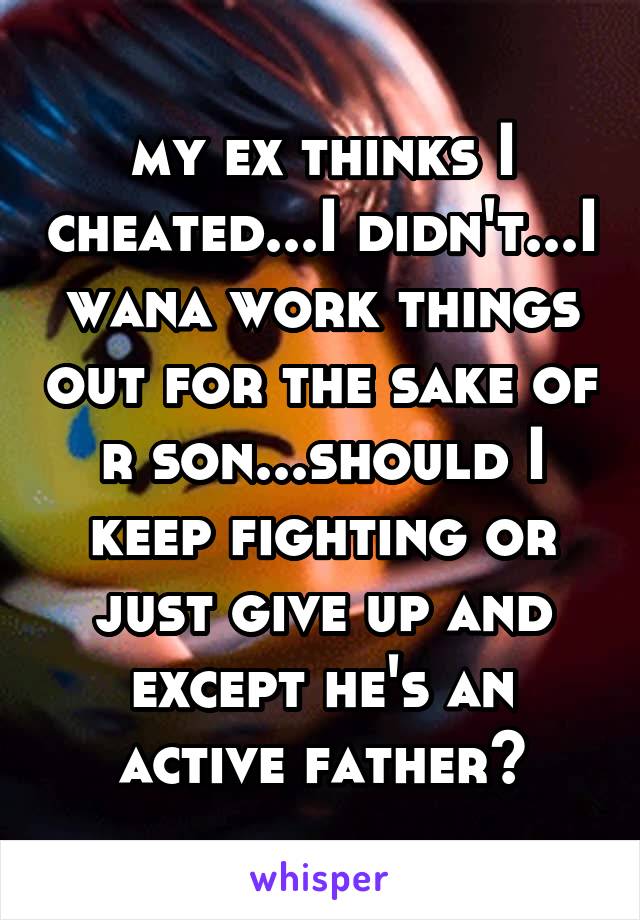 my ex thinks I cheated...I didn't...I wana work things out for the sake of r son...should I keep fighting or just give up and except he's an active father?