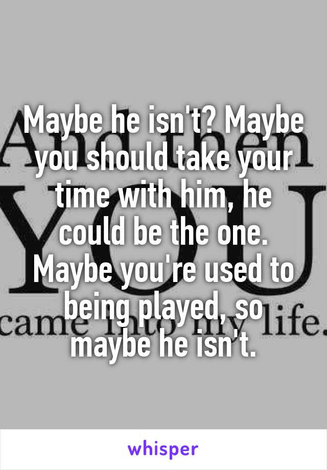 Maybe he isn't? Maybe you should take your time with him, he could be the one. Maybe you're used to being played, so maybe he isn't.