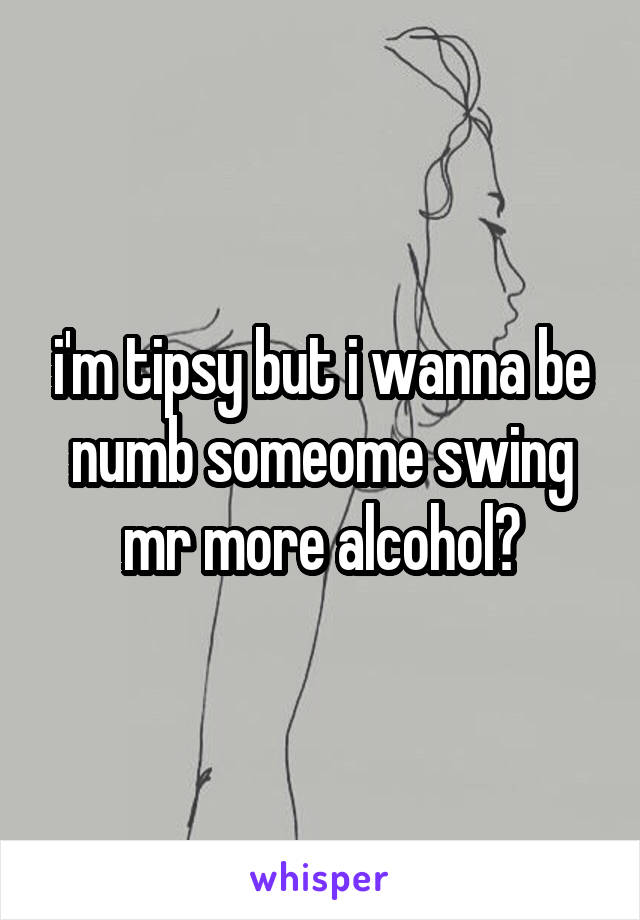 i'm tipsy but i wanna be numb someome swing mr more alcohol?