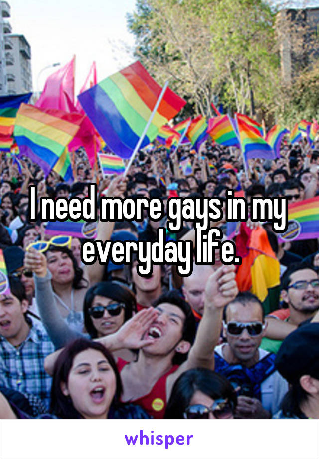I need more gays in my  everyday life.