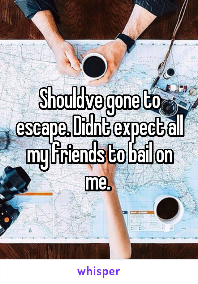 Shouldve gone to escape. Didnt expect all my friends to bail on me. 