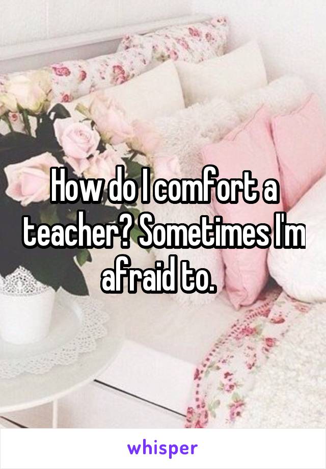 How do I comfort a teacher? Sometimes I'm afraid to.  