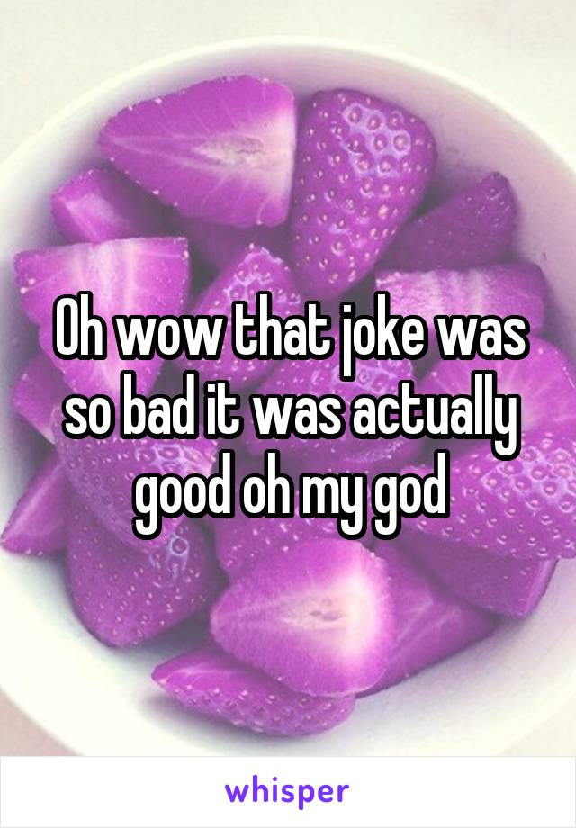 Oh wow that joke was so bad it was actually good oh my god