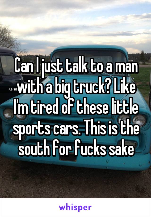 Can I just talk to a man with a big truck? Like I'm tired of these little sports cars. This is the south for fucks sake
