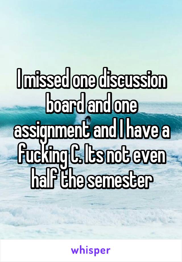 I missed one discussion board and one assignment and I have a fucking C. Its not even half the semester