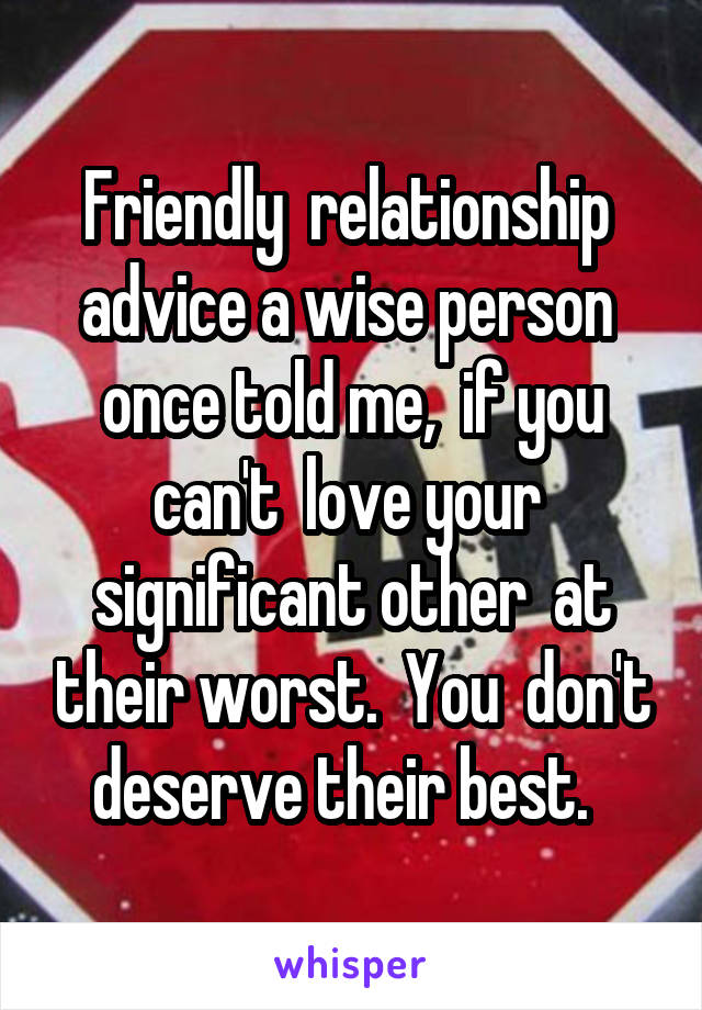 Friendly  relationship  advice a wise person  once told me,  if you can't  love your  significant other  at their worst.  You  don't deserve their best.  