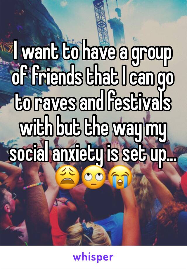 I want to have a group of friends that I can go to raves and festivals with but the way my social anxiety is set up... 😩🙄😭