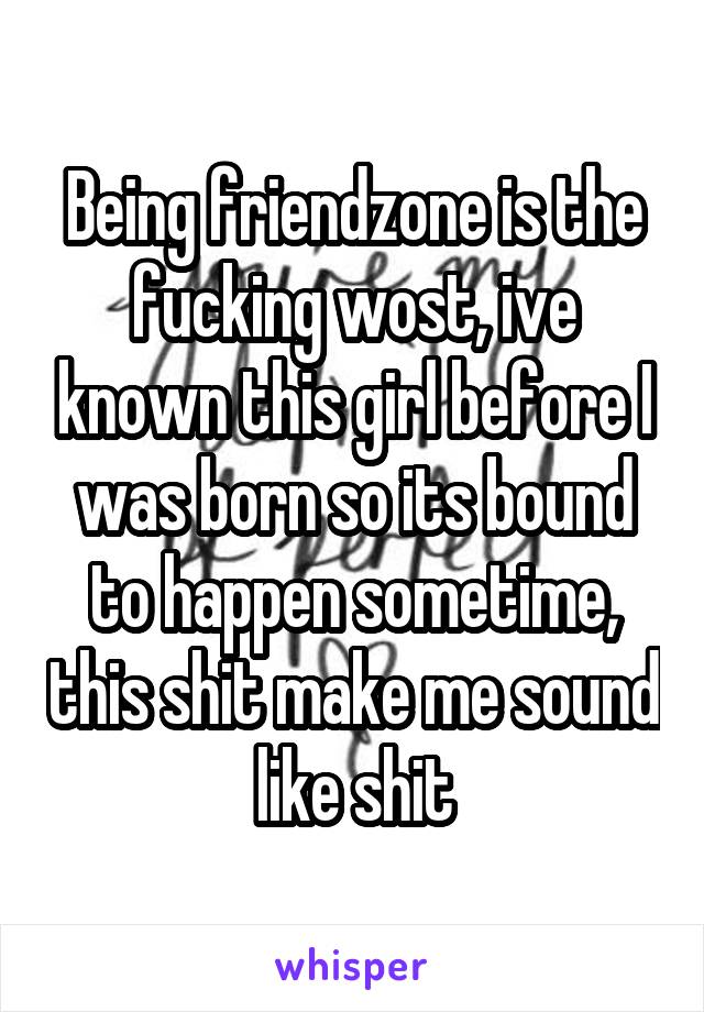 Being friendzone is the fucking wost, ive known this girl before I was born so its bound to happen sometime, this shit make me sound like shit