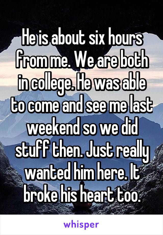 He is about six hours from me. We are both in college. He was able to come and see me last weekend so we did stuff then. Just really wanted him here. It broke his heart too.